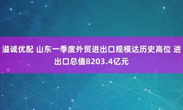 溢诚优配 山东一季度外贸进出口规模达历史高位 进出口总值8203.4亿元