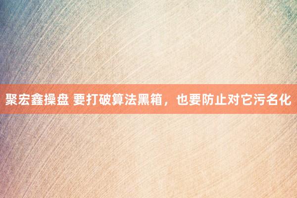 聚宏鑫操盘 要打破算法黑箱，也要防止对它污名化