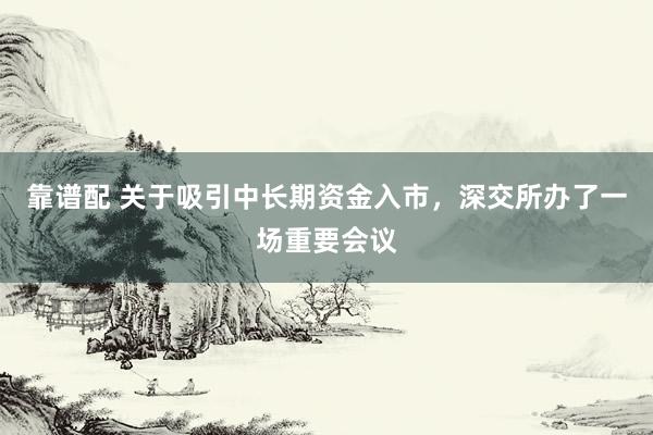 靠谱配 关于吸引中长期资金入市，深交所办了一场重要会议