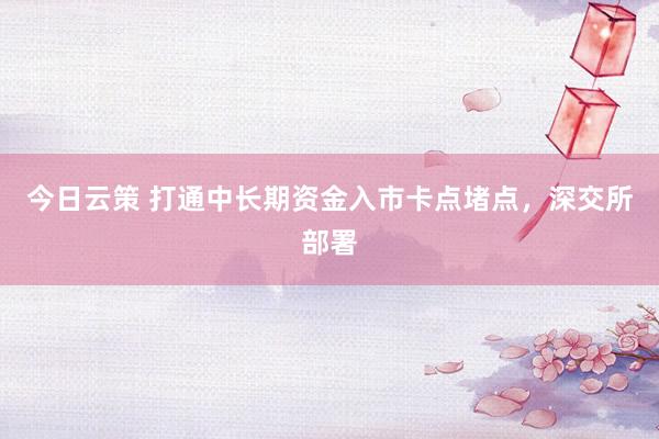 今日云策 打通中长期资金入市卡点堵点，深交所部署