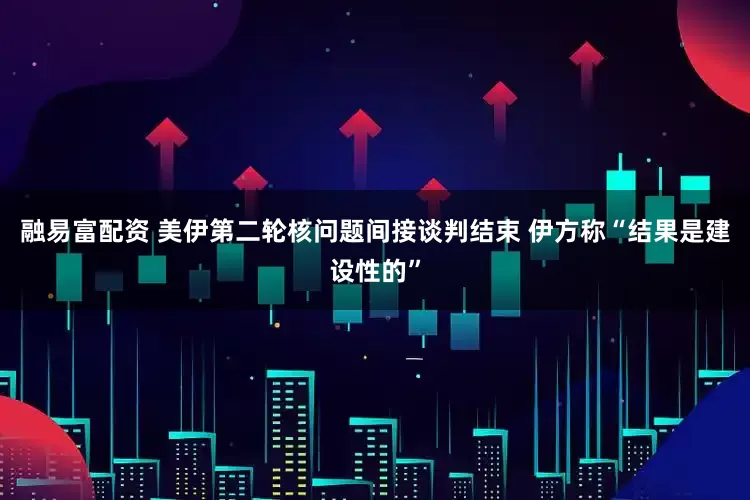融易富配资 美伊第二轮核问题间接谈判结束 伊方称“结果是建设性的”