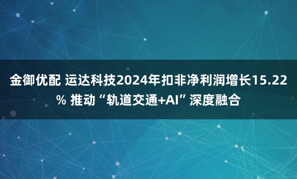 金御优配 运达科技2024年扣非净利润增长15.22% 推动“轨道交通+AI”深度融合