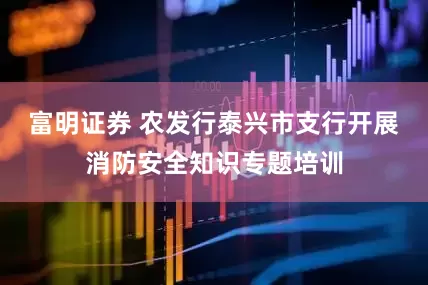 富明证券 农发行泰兴市支行开展消防安全知识专题培训
