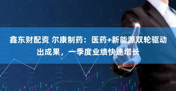 鑫东财配资 尔康制药：医药+新能源双轮驱动出成果，一季度业绩快速增长