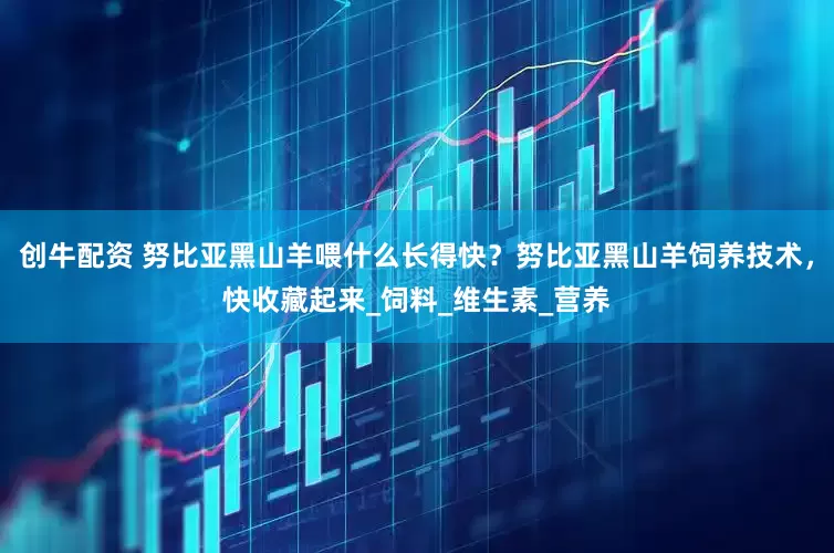 创牛配资 努比亚黑山羊喂什么长得快？努比亚黑山羊饲养技术，快收藏起来_饲料_维生素_营养