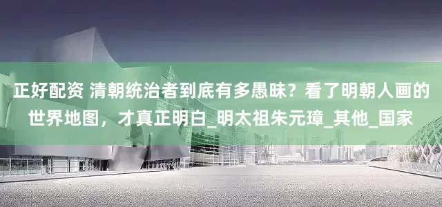正好配资 清朝统治者到底有多愚昧？看了明朝人画的世界地图，才真正明白_明太祖朱元璋_其他_国家