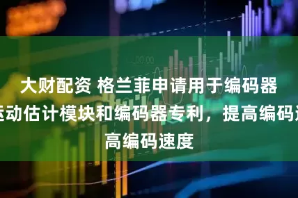 大财配资 格兰菲申请用于编码器的运动估计模块和编码器专利，提高编码速度