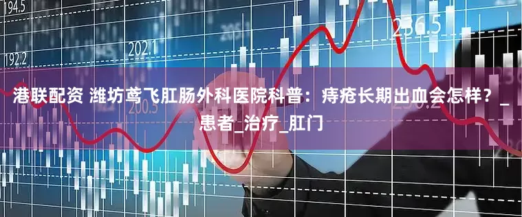 港联配资 潍坊鸢飞肛肠外科医院科普：痔疮长期出血会怎样？_患者_治疗_肛门