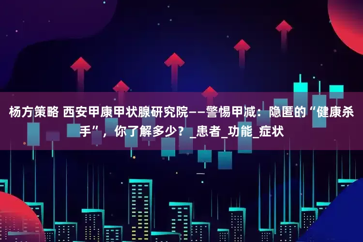 杨方策略 西安甲康甲状腺研究院——警惕甲减：隐匿的“健康杀手”，你了解多少？_患者_功能_症状