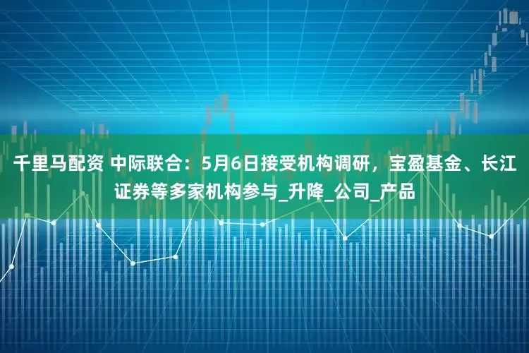 千里马配资 中际联合：5月6日接受机构调研，宝盈基金、长江证券等多家机构参与_升降_公司_产品