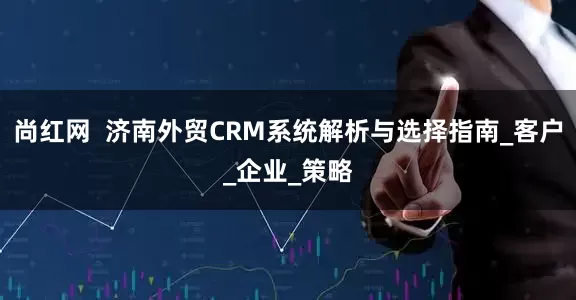 尚红网  济南外贸CRM系统解析与选择指南_客户_企业_策略