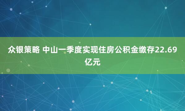 众银策略 中山一季度实现住房公积金缴存22.69亿元