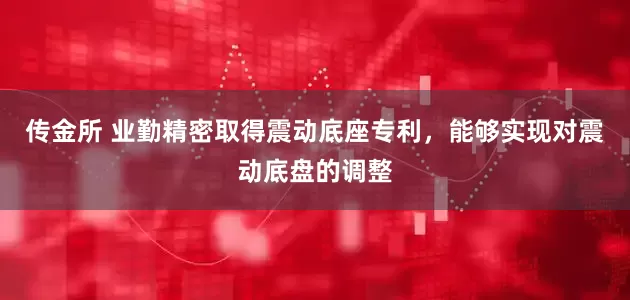 传金所 业勤精密取得震动底座专利，能够实现对震动底盘的调整