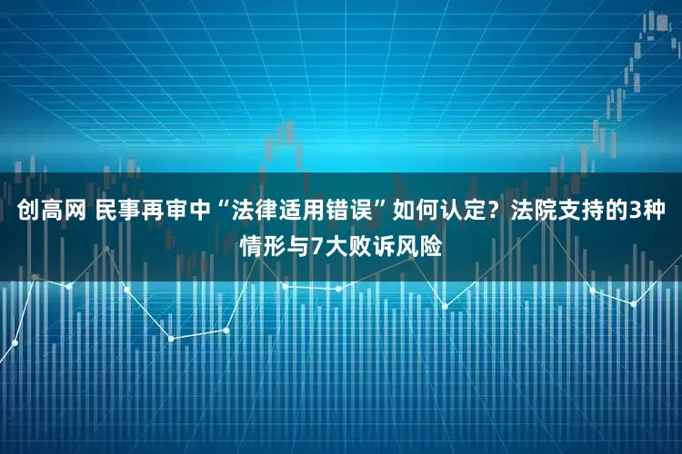 创高网 民事再审中“法律适用错误”如何认定？法院支持的3种情形与7大败诉风险