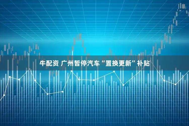 牛配资 广州暂停汽车“置换更新”补贴