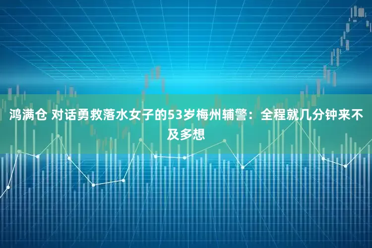 鸿满仓 对话勇救落水女子的53岁梅州辅警：全程就几分钟来不及多想