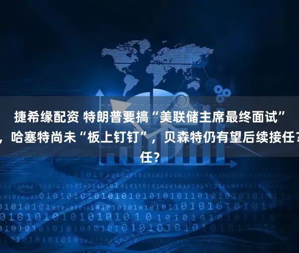 捷希缘配资 特朗普要搞“美联储主席最终面试”，哈塞特尚未“板上钉钉”，贝森特仍有望后续接任？