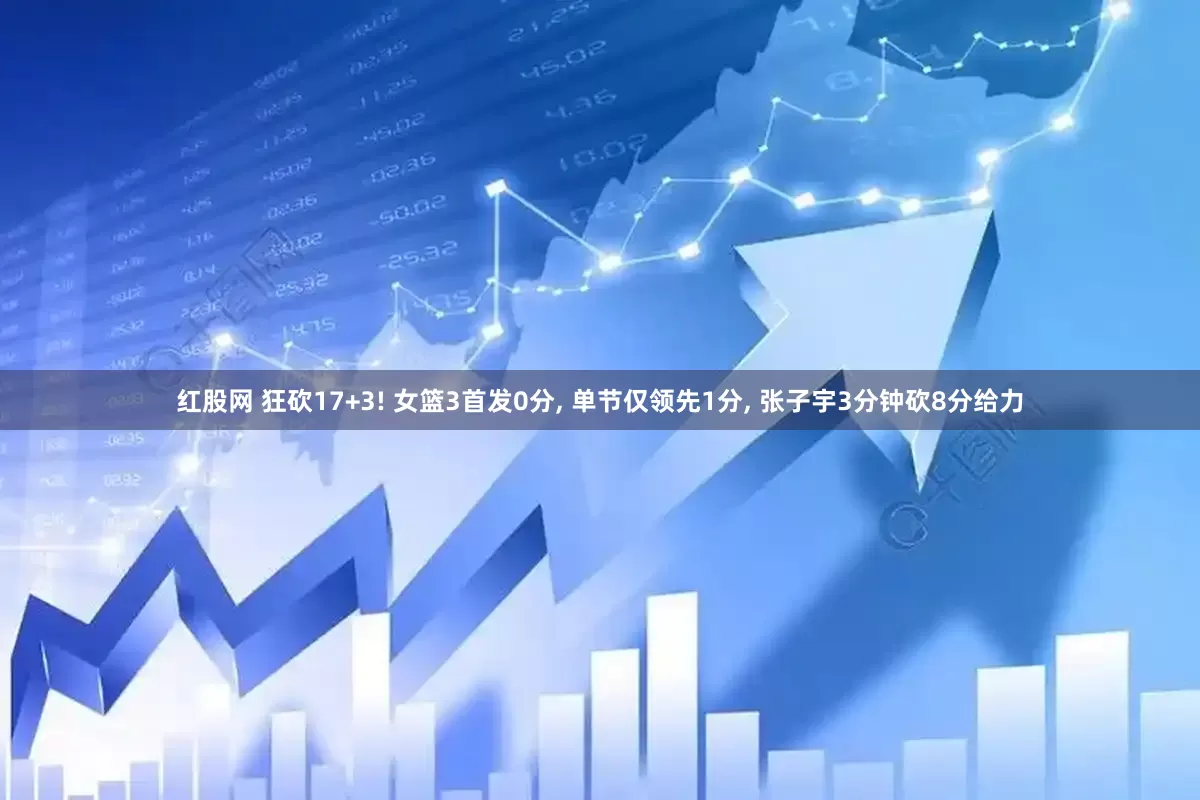 红股网 狂砍17+3! 女篮3首发0分, 单节仅领先1分, 张子宇3分钟砍8分给力